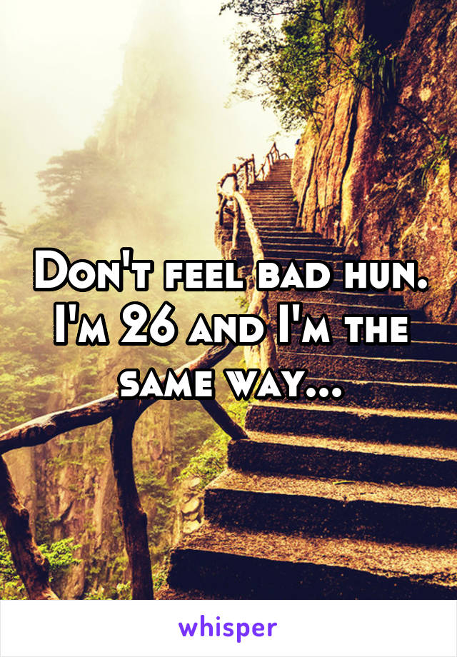 Don't feel bad hun. I'm 26 and I'm the same way...