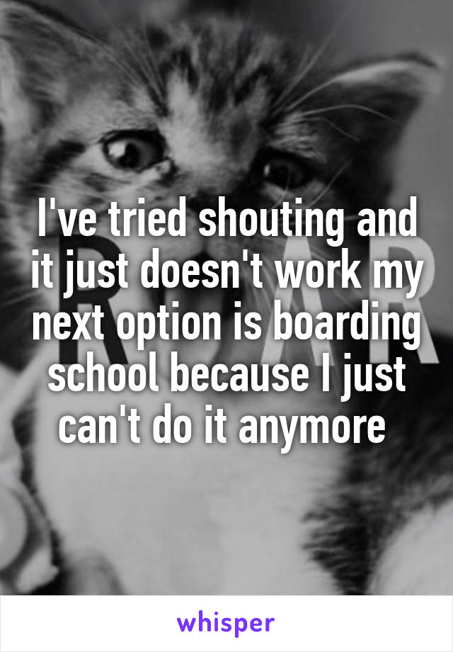 I've tried shouting and it just doesn't work my next option is boarding school because I just can't do it anymore 