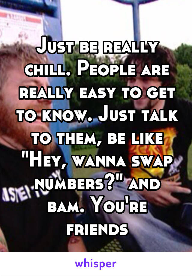 Just be really chill. People are really easy to get to know. Just talk to them, be like "Hey, wanna swap numbers?" and bam. You're friends