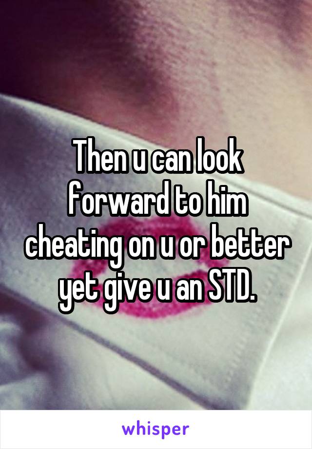 Then u can look forward to him cheating on u or better yet give u an STD.