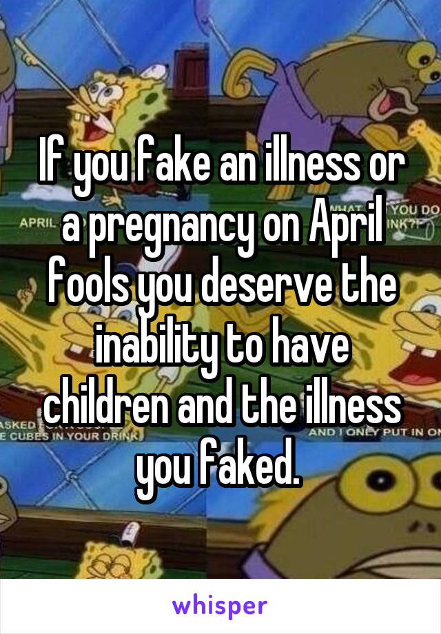 If you fake an illness or a pregnancy on April fools you deserve the inability to have children and the illness you faked. 