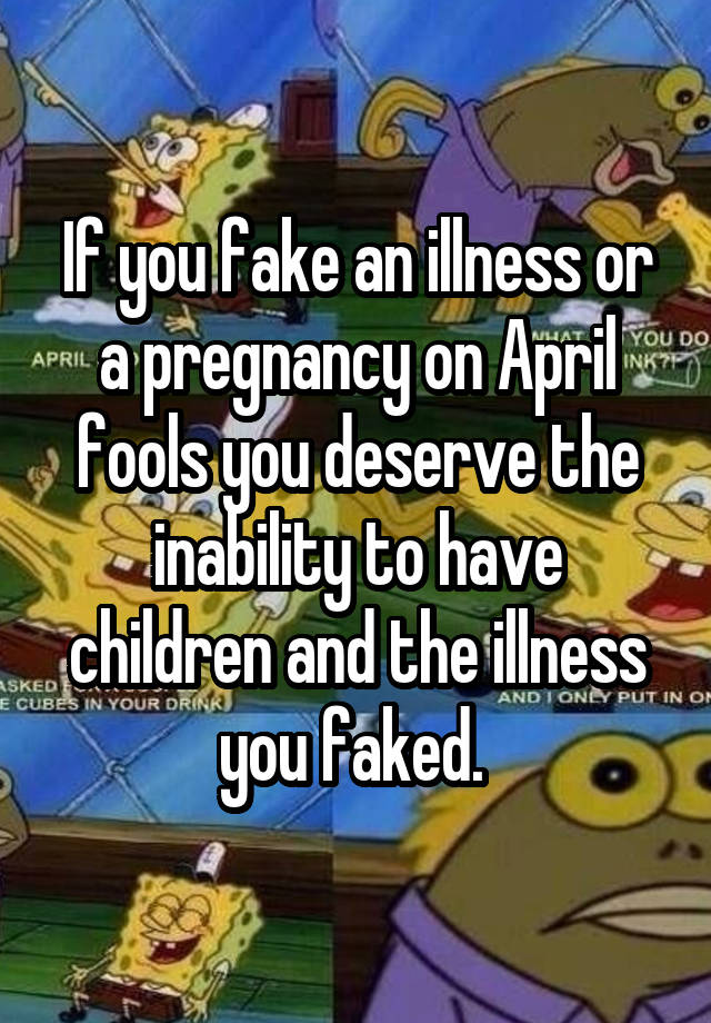 If you fake an illness or a pregnancy on April fools you deserve the inability to have children and the illness you faked. 