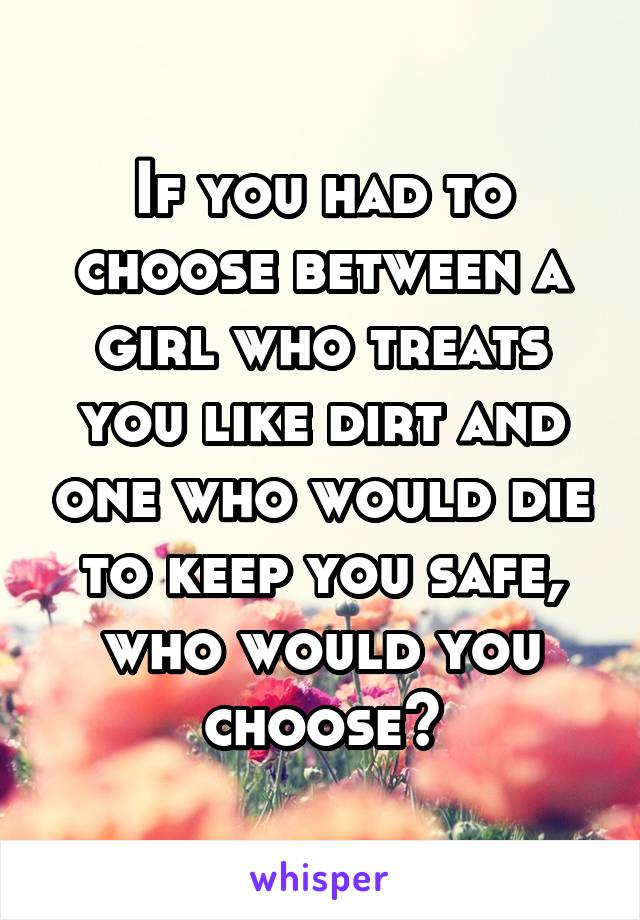 If you had to choose between a girl who treats you like dirt and one who would die to keep you safe, who would you choose?