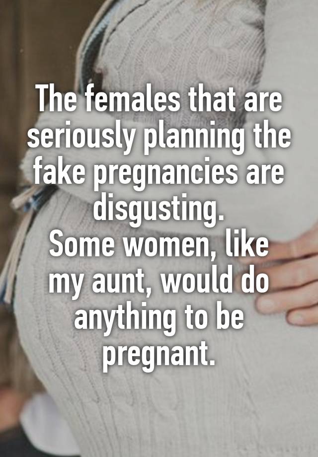 The females that are seriously planning the fake pregnancies are disgusting.
Some women, like my aunt, would do anything to be pregnant.