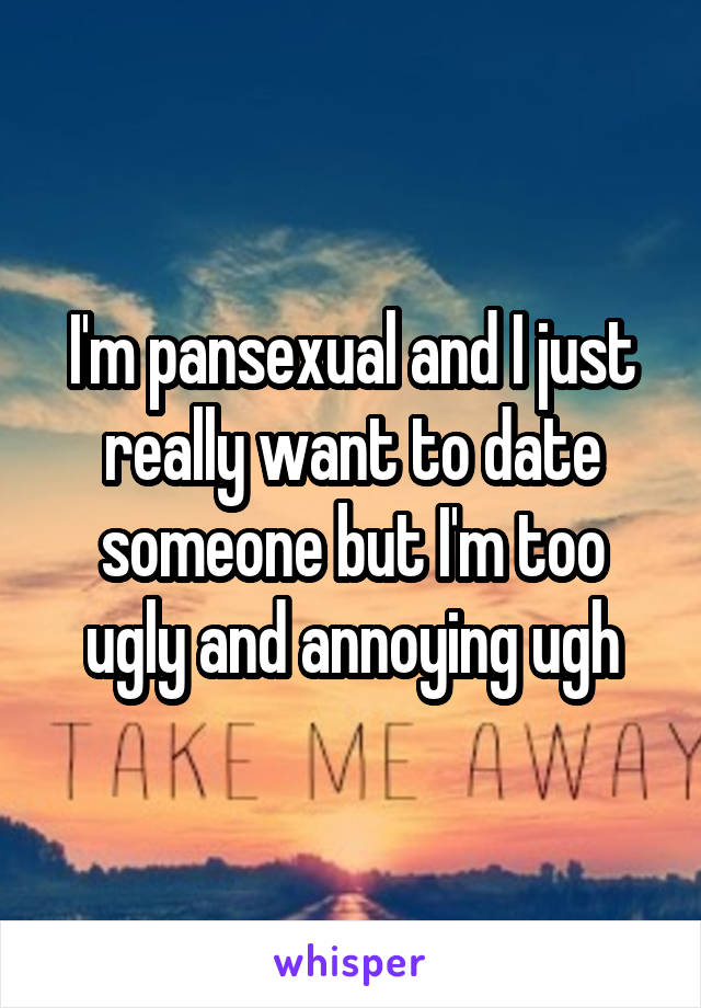 I'm pansexual and I just really want to date someone but I'm too ugly and annoying ugh