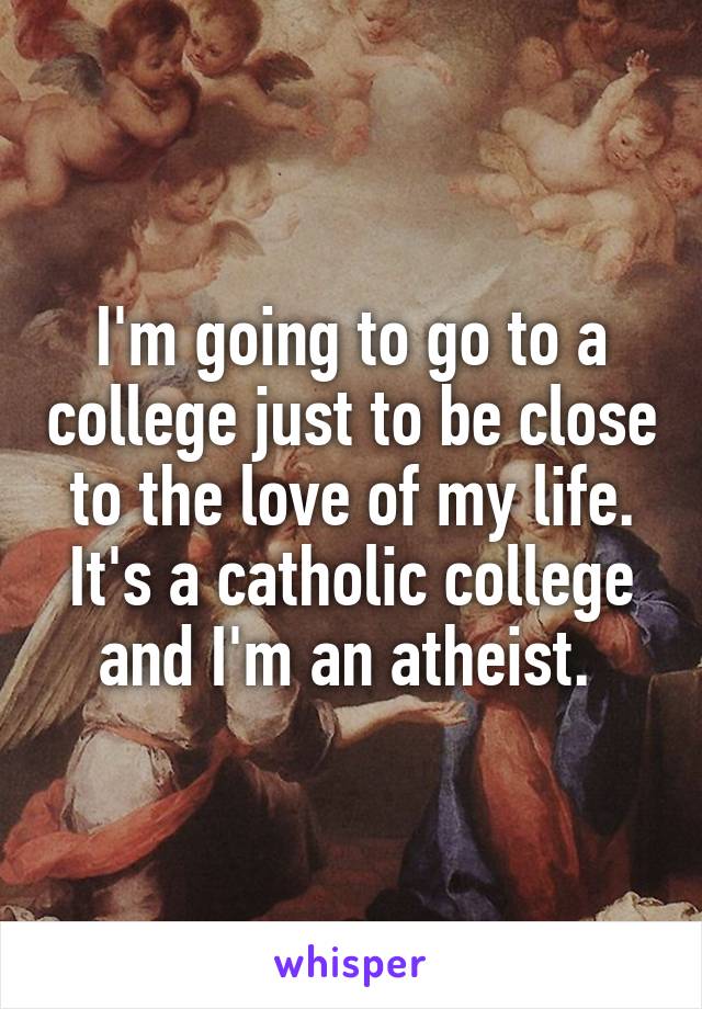 I'm going to go to a college just to be close to the love of my life. It's a catholic college and I'm an atheist. 