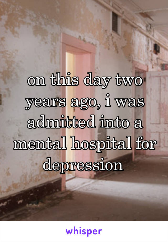 on this day two years ago, i was admitted into a mental hospital for depression 