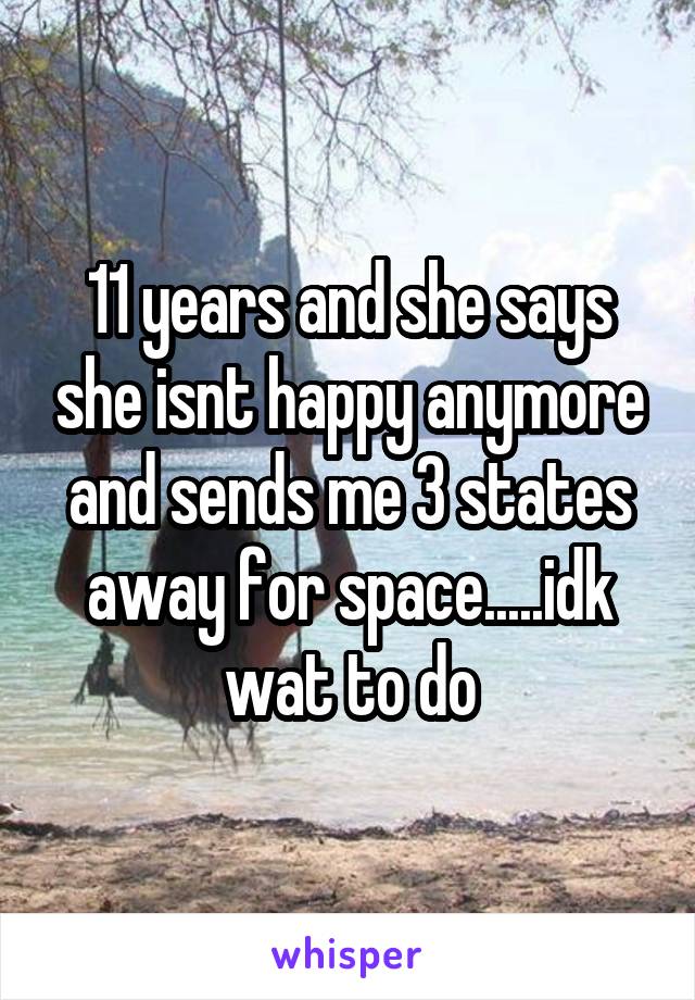 11 years and she says she isnt happy anymore and sends me 3 states away for space.....idk wat to do