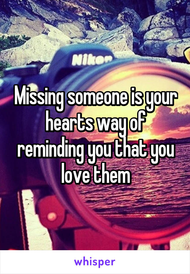 Missing someone is your hearts way of reminding you that you love them