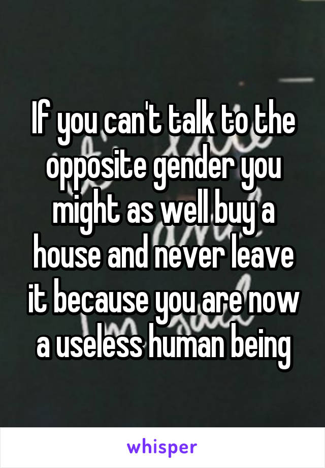If you can't talk to the opposite gender you might as well buy a house and never leave it because you are now a useless human being