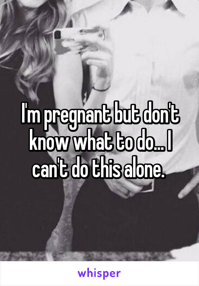 I'm pregnant but don't know what to do... I can't do this alone. 