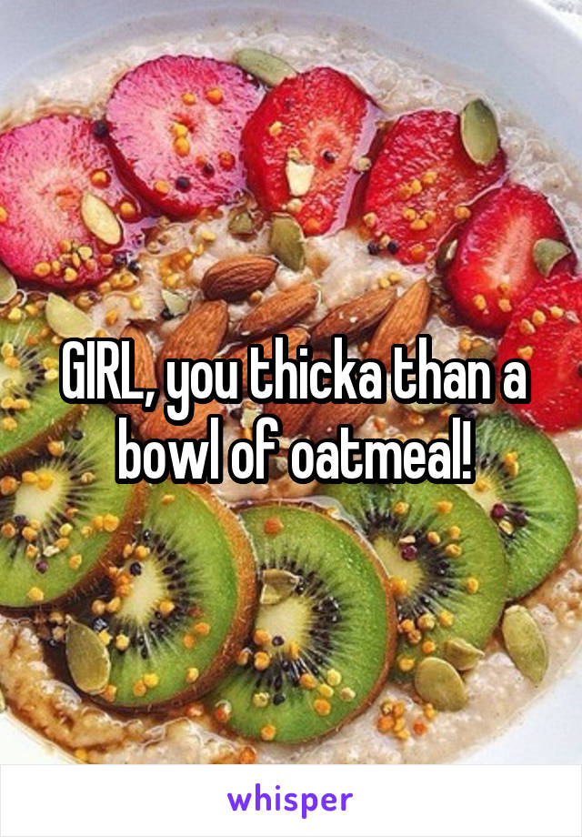 GIRL, you thicka than a bowl of oatmeal!