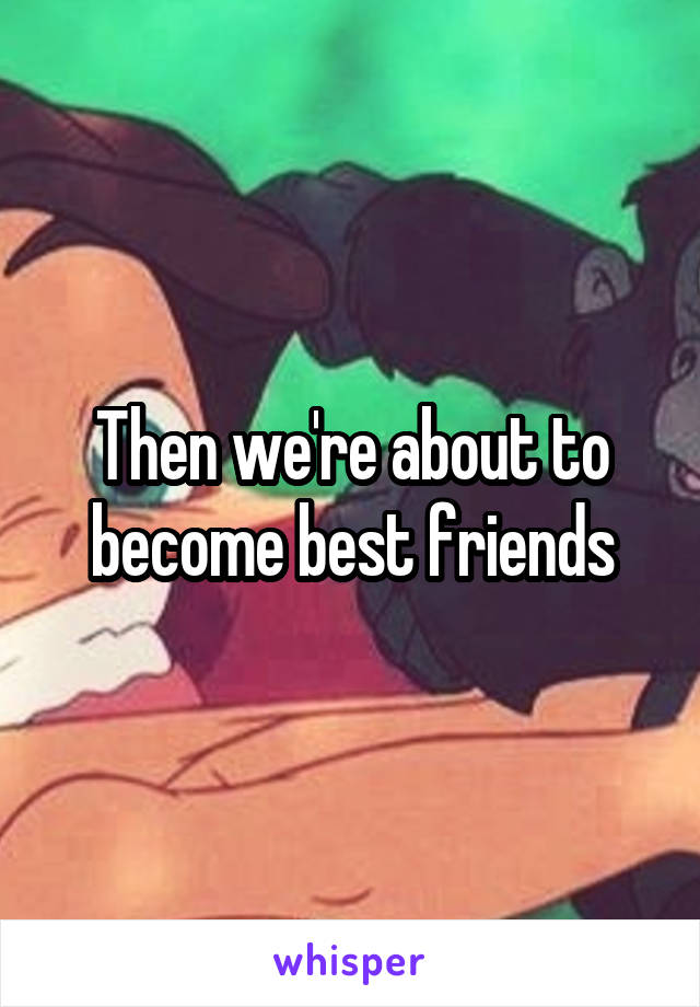 Then we're about to become best friends