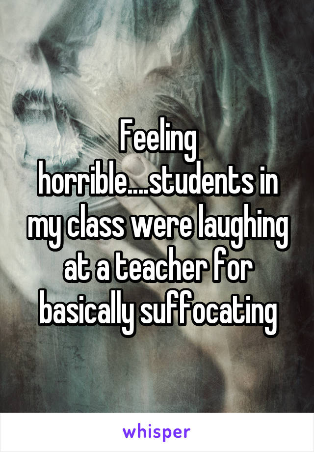 Feeling horrible....students in my class were laughing at a teacher for basically suffocating