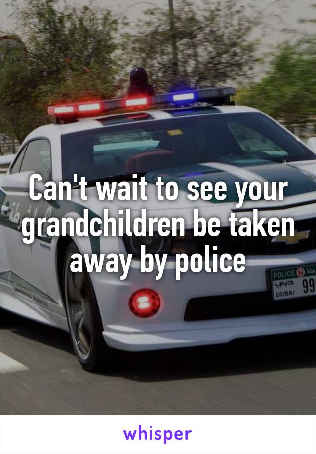 Can't wait to see your grandchildren be taken away by police