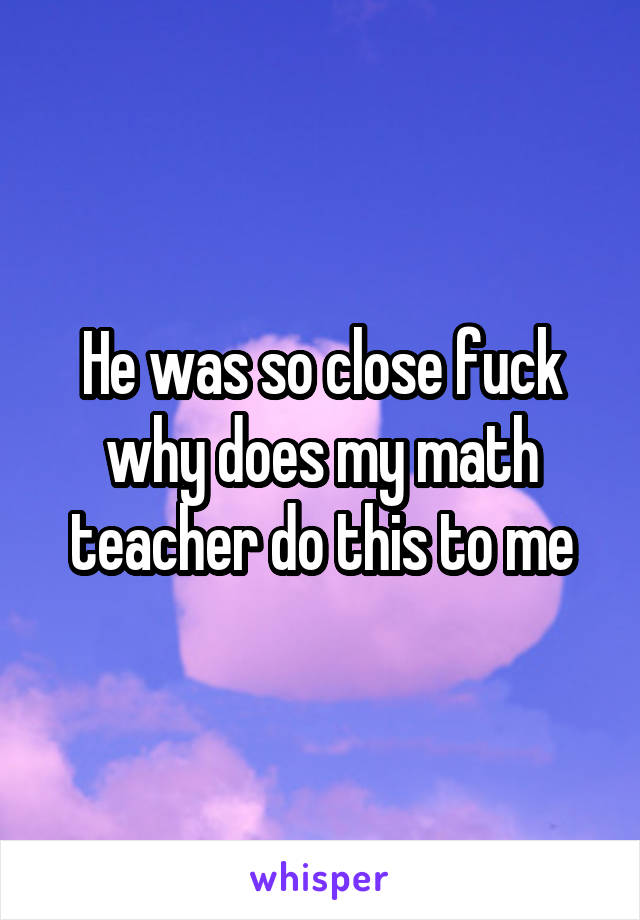 He was so close fuck why does my math teacher do this to me