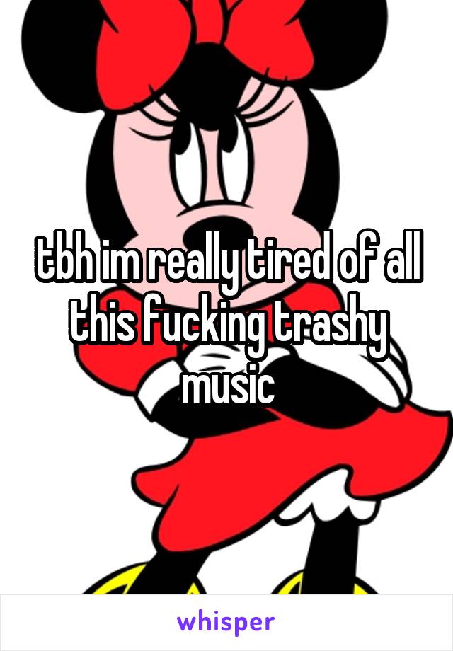 tbh im really tired of all this fucking trashy music