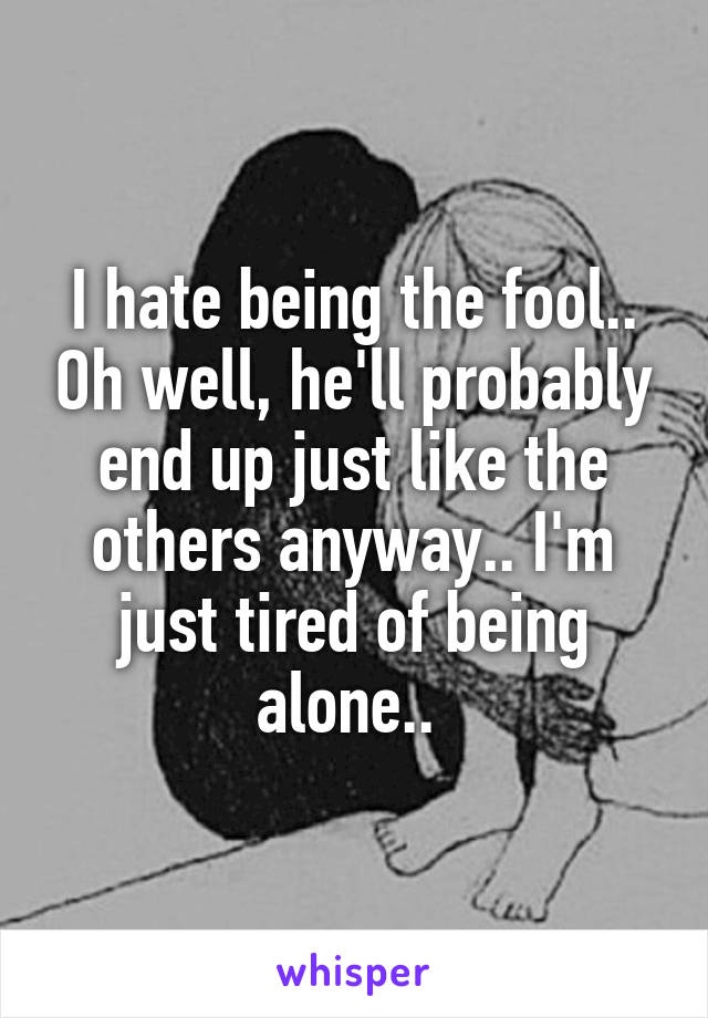 I hate being the fool.. Oh well, he'll probably end up just like the others anyway.. I'm just tired of being alone.. 