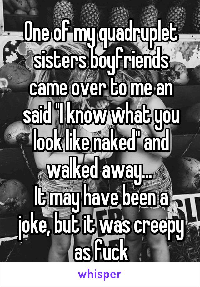 One of my quadruplet sisters boyfriends came over to me an said "I know what you look like naked" and walked away... 
It may have been a joke, but it was creepy as fuck