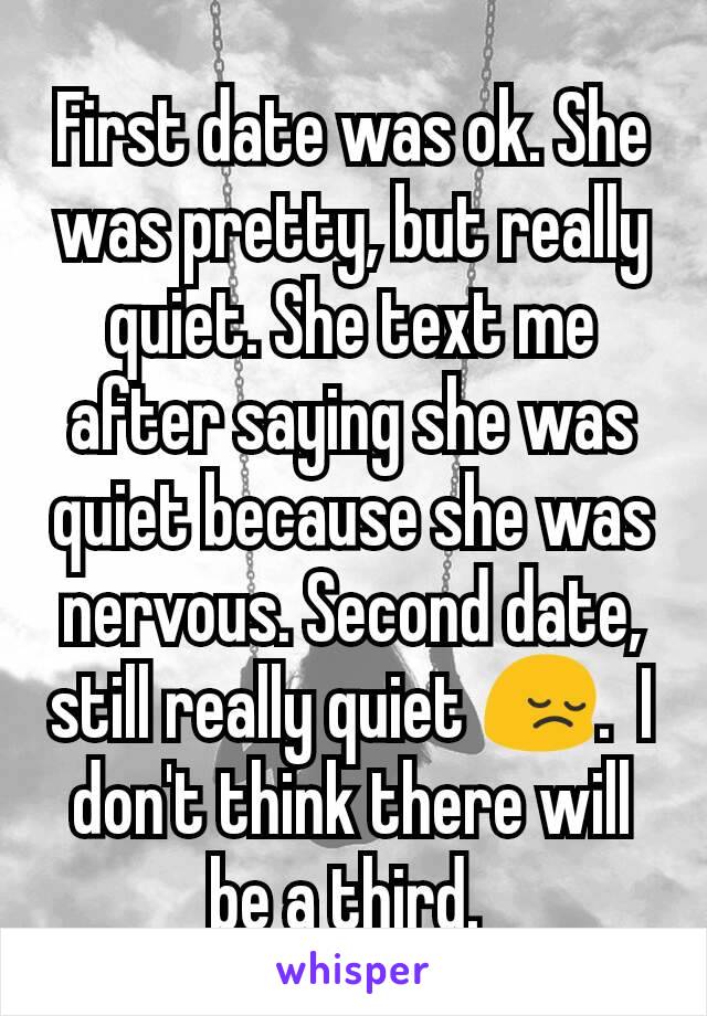 First date was ok. She was pretty, but really quiet. She text me after saying she was quiet because she was nervous. Second date, still really quiet 😔.  I don't think there will be a third. 