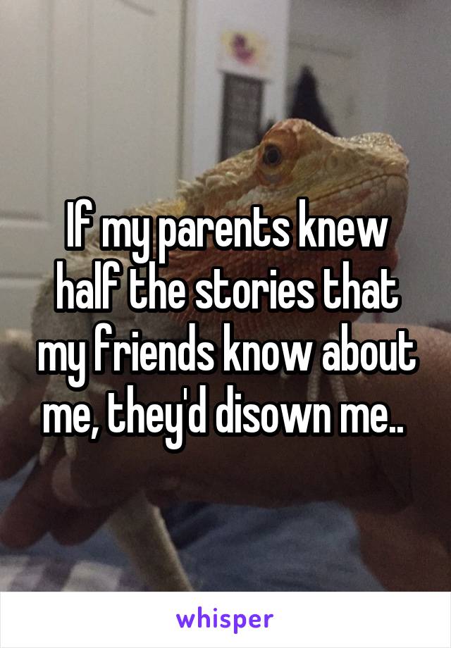 If my parents knew half the stories that my friends know about me, they'd disown me.. 