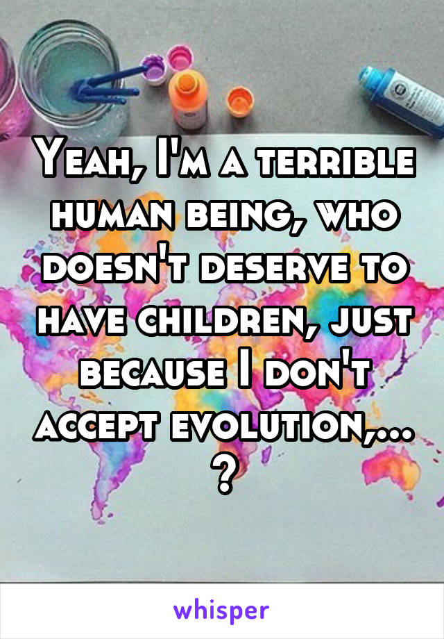 Yeah, I'm a terrible human being, who doesn't deserve to have children, just because I don't accept evolution,... 😒