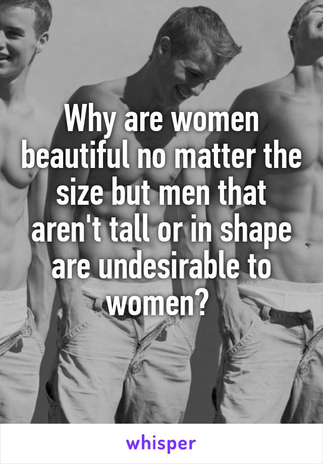Why are women beautiful no matter the size but men that aren't tall or in shape are undesirable to women? 
