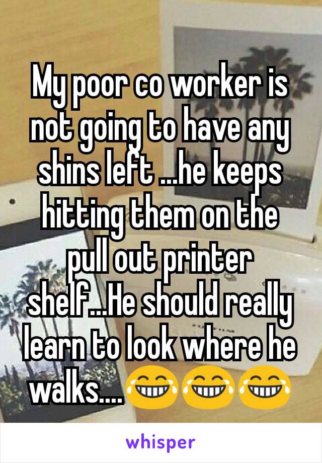 My poor co worker is not going to have any shins left ...he keeps hitting them on the pull out printer shelf...He should really learn to look where he walks....😂😂😂