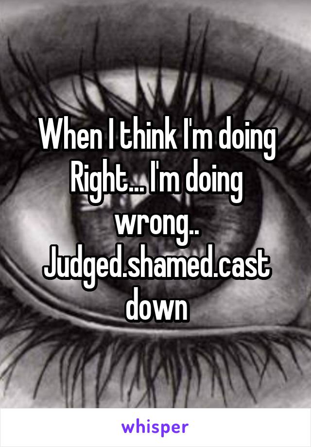 When I think I'm doing
Right... I'm doing wrong..
Judged.shamed.cast down