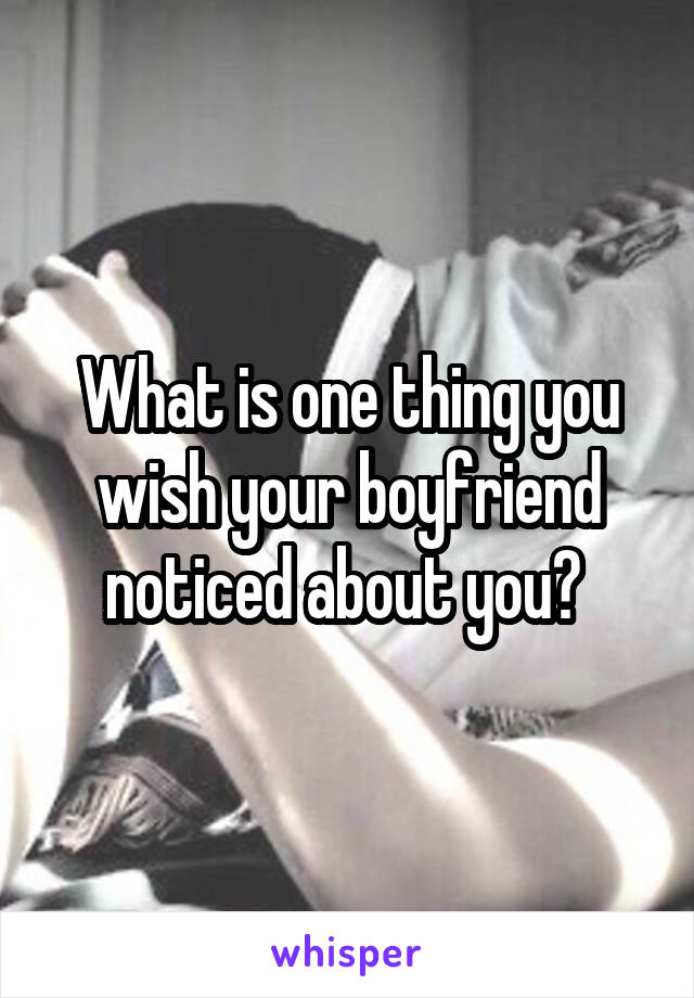 What is one thing you wish your boyfriend noticed about you? 