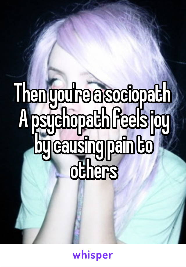 Then you're a sociopath 
A psychopath feels joy by causing pain to others