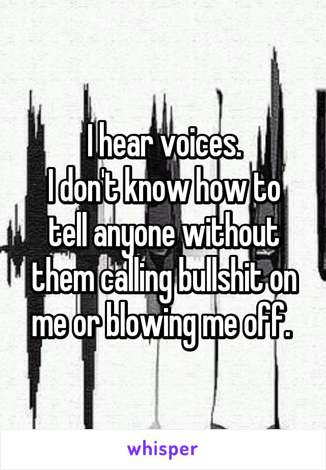 I hear voices.
I don't know how to tell anyone without them calling bullshit on me or blowing me off. 