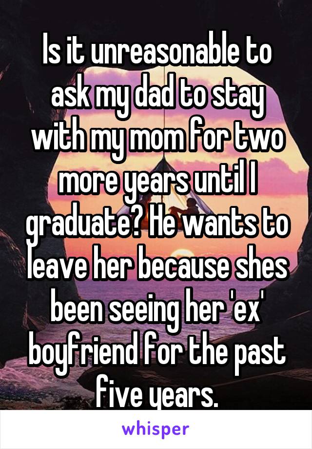 Is it unreasonable to ask my dad to stay with my mom for two more years until I graduate? He wants to leave her because shes been seeing her 'ex' boyfriend for the past five years.