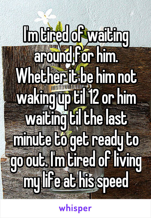 I'm tired of waiting around for him. Whether it be him not waking up til 12 or him waiting til the last minute to get ready to go out. I'm tired of living my life at his speed