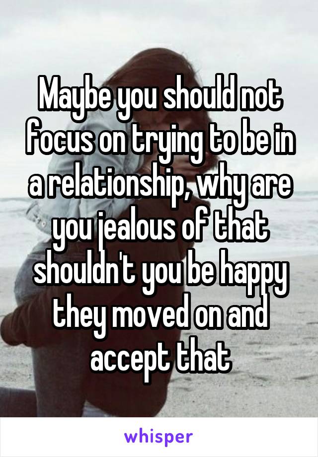 Maybe you should not focus on trying to be in a relationship, why are you jealous of that shouldn't you be happy they moved on and accept that