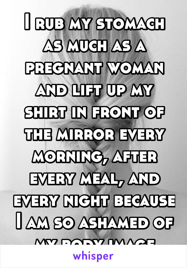 I rub my stomach as much as a pregnant woman and lift up my shirt in front of the mirror every morning, after every meal, and every night because I am so ashamed of my body image