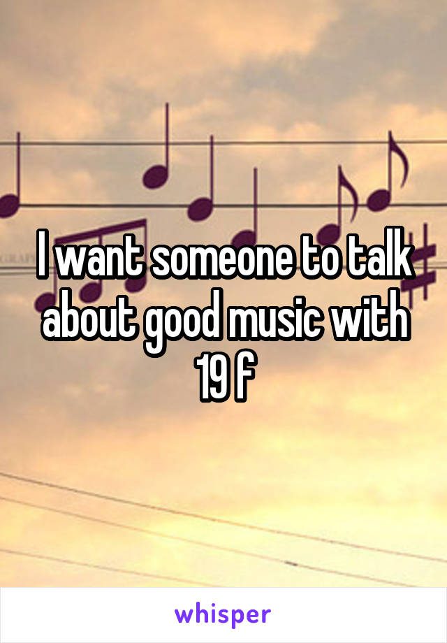 I want someone to talk about good music with
19 f
