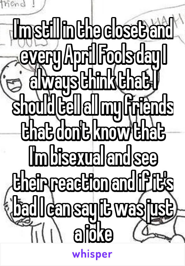 I'm still in the closet and every April Fools day I always think that I should tell all my friends that don't know that I'm bisexual and see their reaction and if it's bad I can say it was just a joke