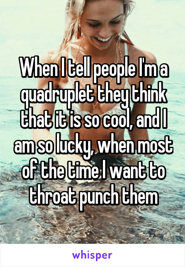 When I tell people I'm a quadruplet they think that it is so cool, and I am so lucky, when most of the time I want to throat punch them