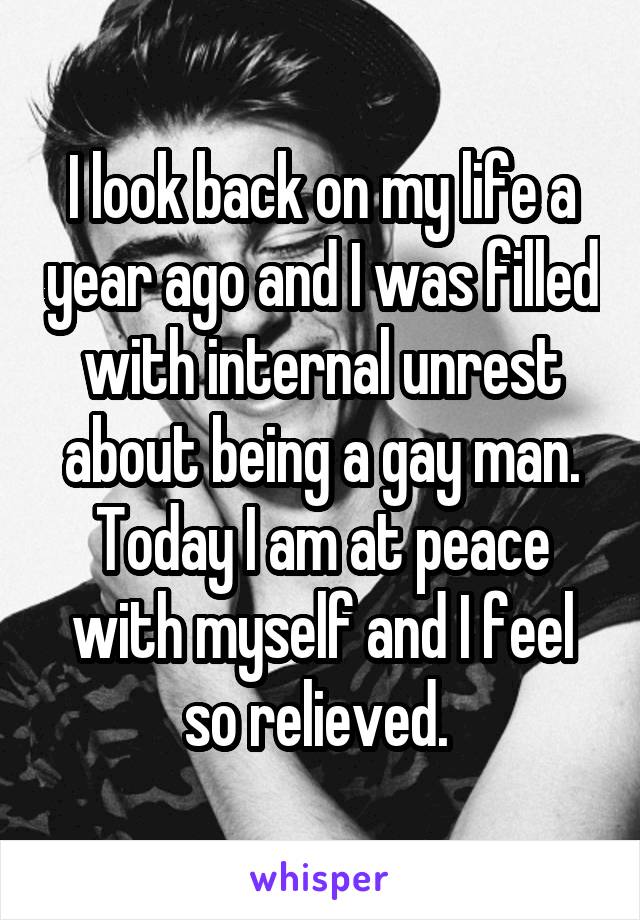 I look back on my life a year ago and I was filled with internal unrest about being a gay man. Today I am at peace with myself and I feel so relieved. 
