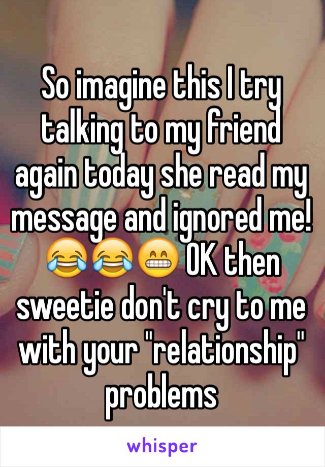 So imagine this I try talking to my friend again today she read my message and ignored me! 😂😂😁 OK then sweetie don't cry to me with your "relationship" problems 