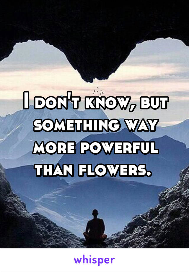 I don't know, but something way more powerful than flowers. 