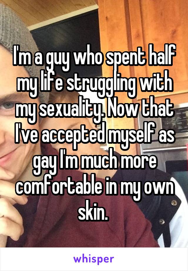 I'm a guy who spent half my life struggling with my sexuality. Now that I've accepted myself as gay I'm much more comfortable in my own skin. 
