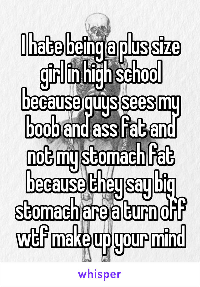 I hate being a plus size girl in high school because guys sees my boob and ass fat and not my stomach fat because they say big stomach are a turn off wtf make up your mind