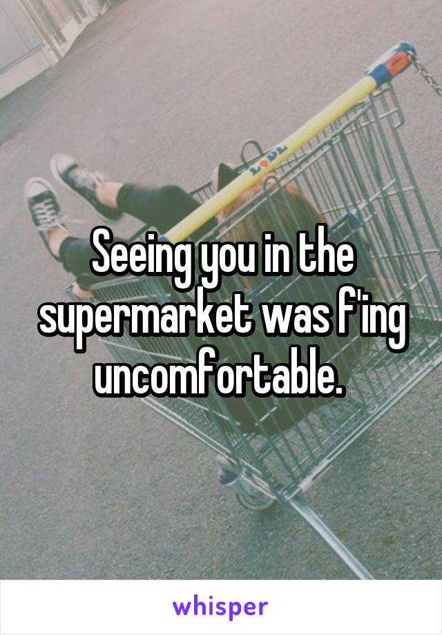 Seeing you in the supermarket was f'ing uncomfortable. 