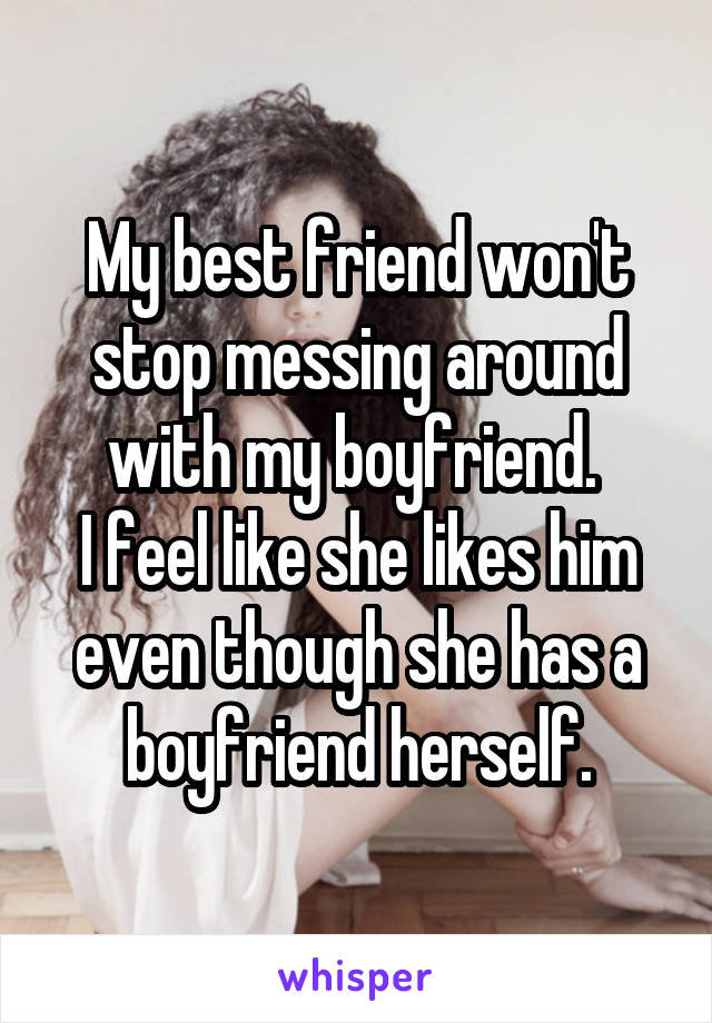 My best friend won't stop messing around with my boyfriend. 
I feel like she likes him even though she has a boyfriend herself.