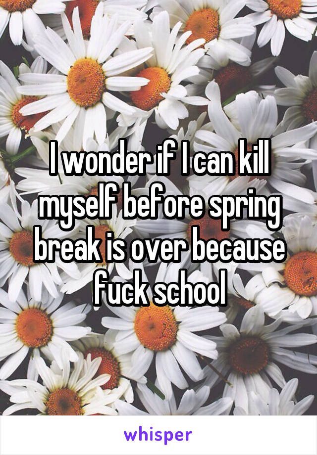 I wonder if I can kill myself before spring break is over because fuck school