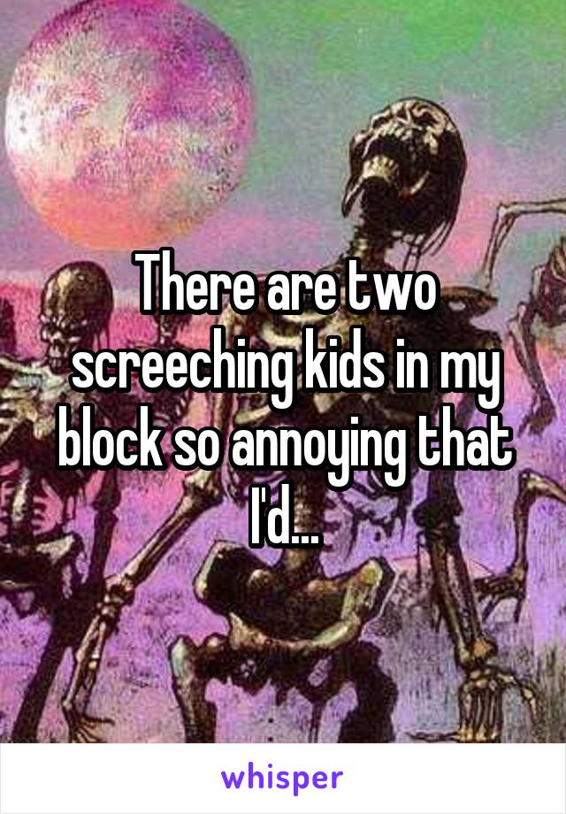 There are two screeching kids in my block so annoying that I'd...