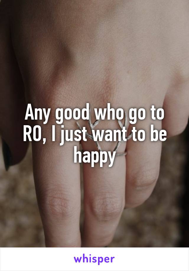 Any good who go to RO, I just want to be happy