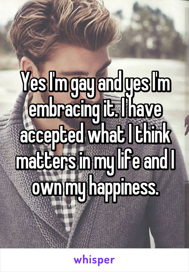 Yes I'm gay and yes I'm embracing it. I have accepted what I think matters in my life and I own my happiness.